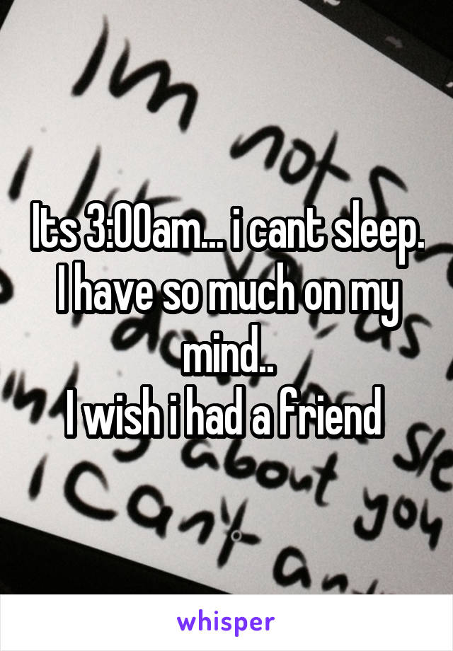 Its 3:00am... i cant sleep. I have so much on my mind..
I wish i had a friend 