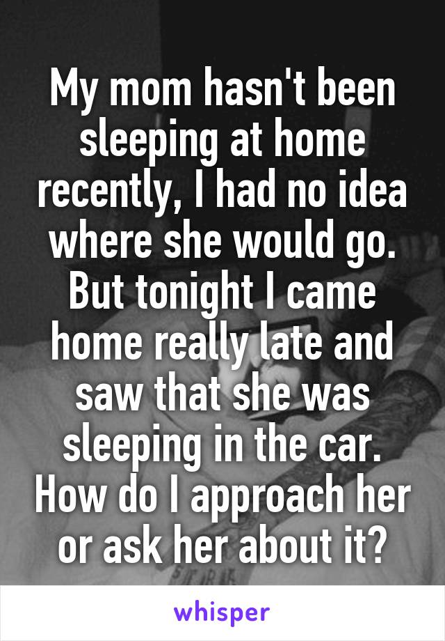 My mom hasn't been sleeping at home recently, I had no idea where she would go. But tonight I came home really late and saw that she was sleeping in the car. How do I approach her or ask her about it?