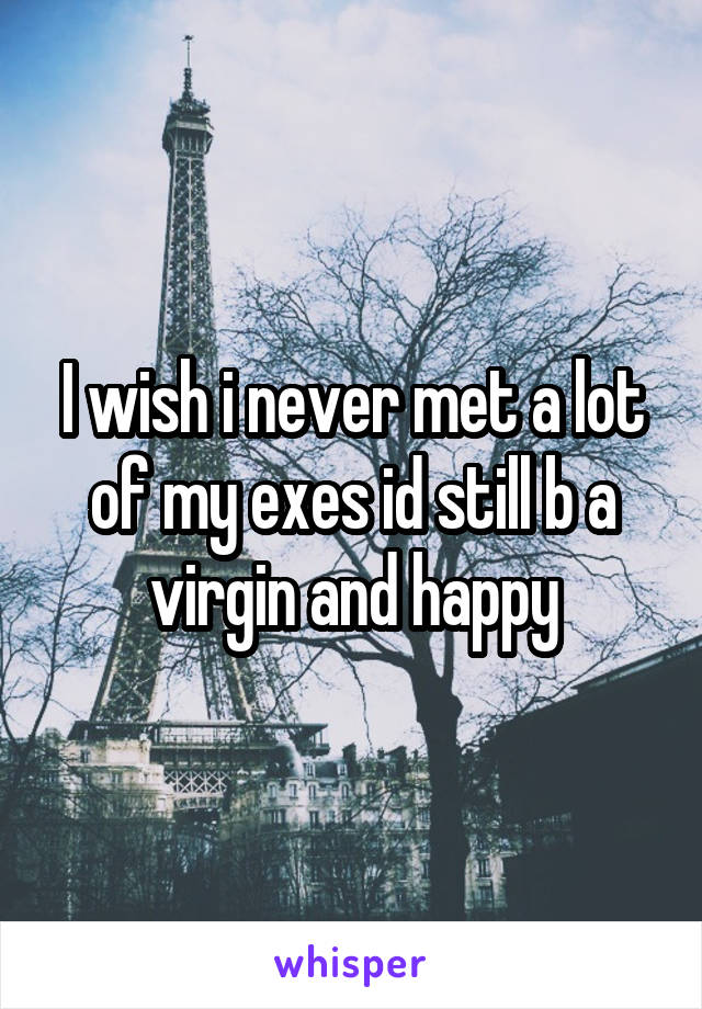 I wish i never met a lot of my exes id still b a virgin and happy