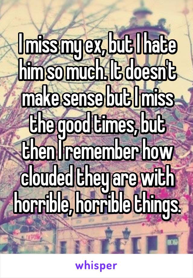 I miss my ex, but I hate him so much. It doesn't make sense but I miss the good times, but then I remember how clouded they are with horrible, horrible things. 