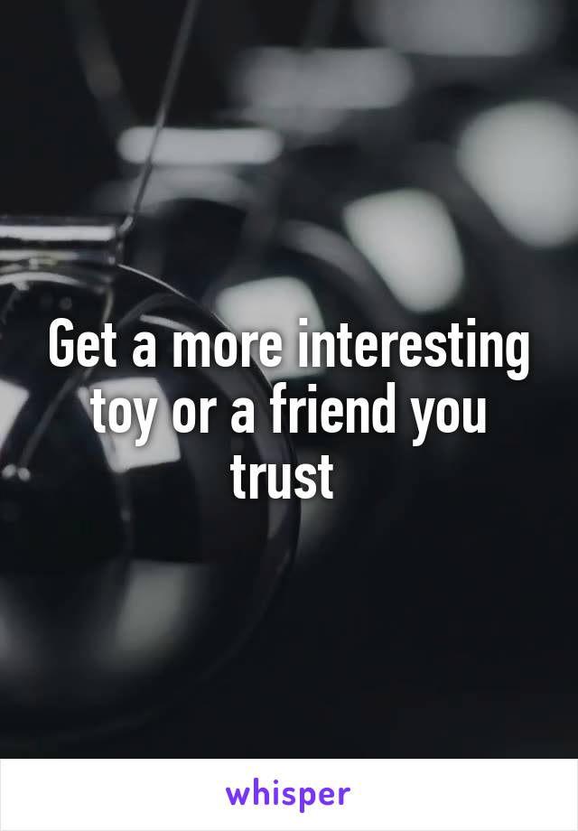 Get a more interesting toy or a friend you trust 