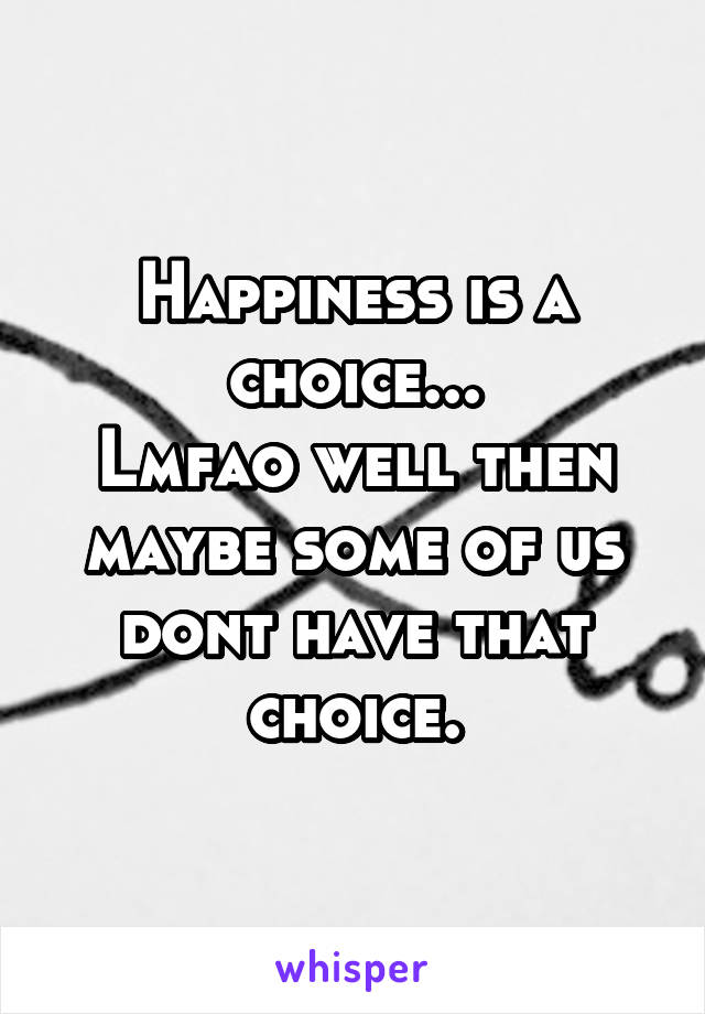 Happiness is a choice...
Lmfao well then maybe some of us dont have that choice.