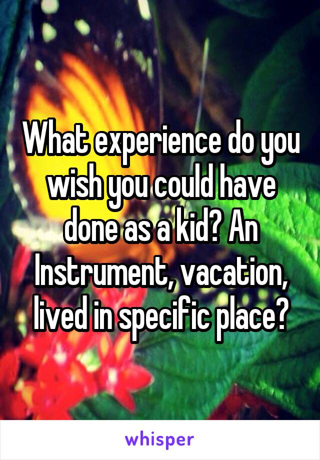 What experience do you wish you could have done as a kid? An Instrument, vacation, lived in specific place?