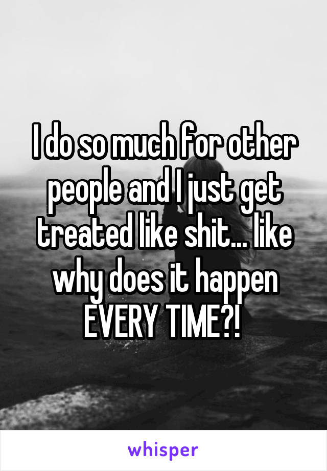 I do so much for other people and I just get treated like shit... like why does it happen EVERY TIME?! 