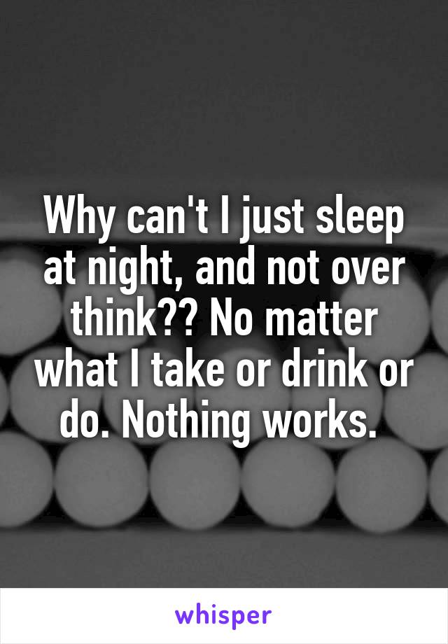 Why can't I just sleep at night, and not over think?? No matter what I take or drink or do. Nothing works. 