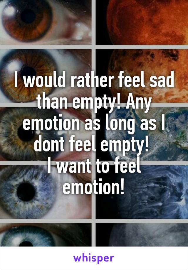 I would rather feel sad than empty! Any emotion as long as I dont feel empty! 
I want to feel emotion!