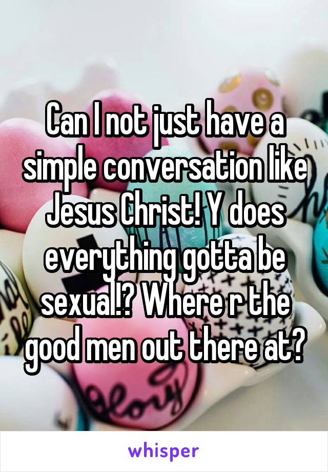 Can I not just have a simple conversation like Jesus Christ! Y does everything gotta be sexual!? Where r the good men out there at?