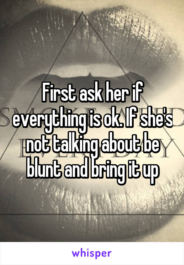First ask her if everything is ok. If she's not talking about be blunt and bring it up