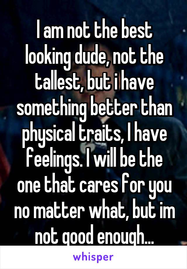 I am not the best looking dude, not the tallest, but i have something better than physical traits, I have feelings. I will be the one that cares for you no matter what, but im not good enough...