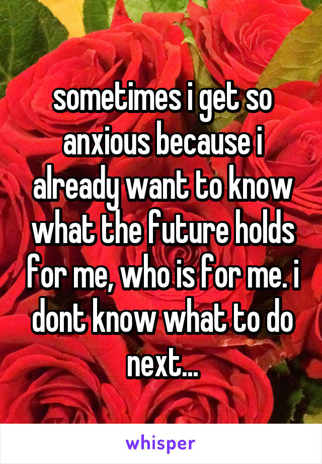 sometimes i get so anxious because i already want to know what the future holds for me, who is for me. i dont know what to do next...
