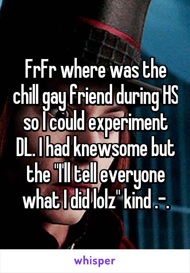 FrFr where was the chill gay friend during HS so I could experiment DL. I had knewsome but the "I'll tell everyone what I did lolz" kind .-.