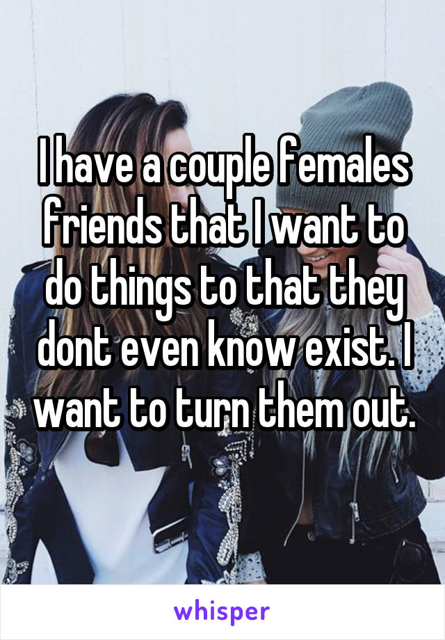 I have a couple females friends that I want to do things to that they dont even know exist. I want to turn them out. 