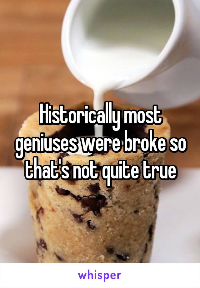 Historically most geniuses were broke so that's not quite true