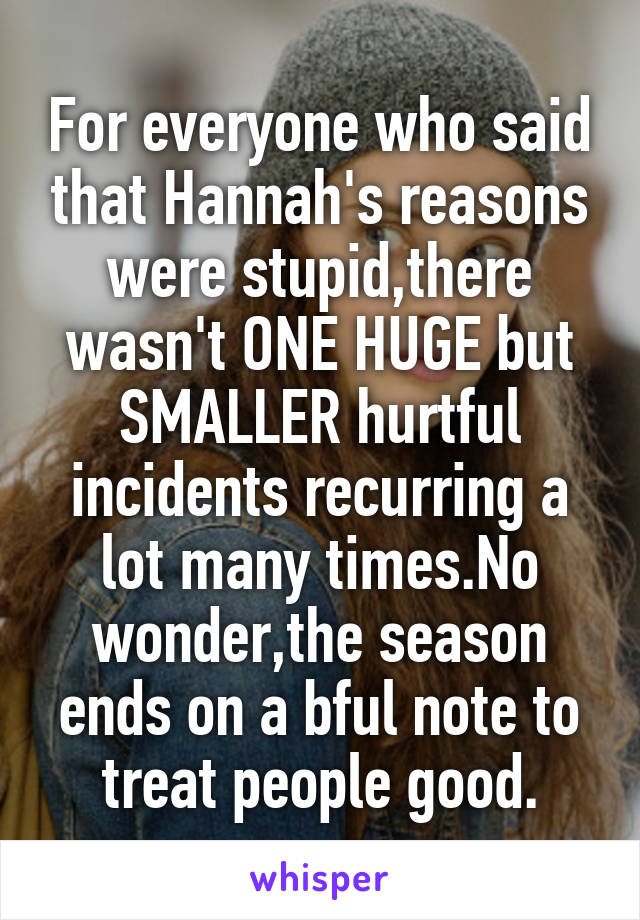 For everyone who said that Hannah's reasons were stupid,there wasn't ONE HUGE but SMALLER hurtful incidents recurring a lot many times.No wonder,the season ends on a bful note to treat people good.