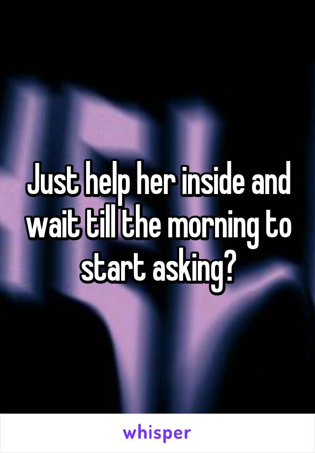 Just help her inside and wait till the morning to start asking?