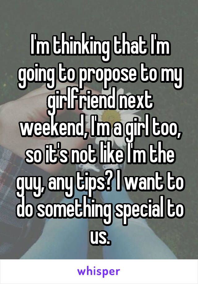 I'm thinking that I'm going to propose to my girlfriend next weekend, I'm a girl too, so it's not like I'm the guy, any tips? I want to do something special to us.