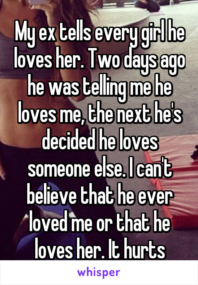 My ex tells every girl he loves her. Two days ago he was telling me he loves me, the next he's decided he loves someone else. I can't believe that he ever loved me or that he loves her. It hurts
