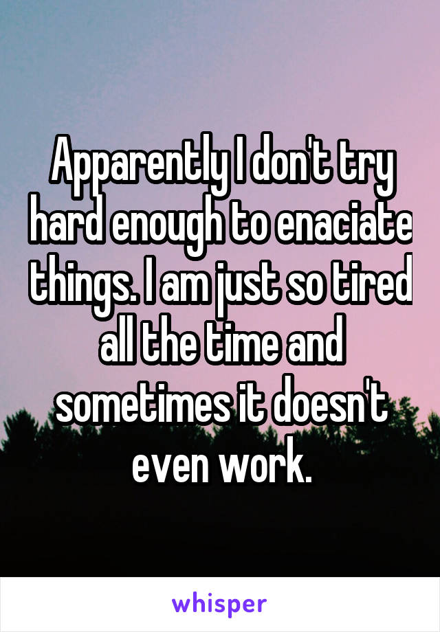 Apparently I don't try hard enough to enaciate things. I am just so tired all the time and sometimes it doesn't even work.