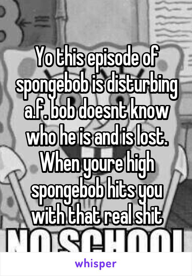 Yo this episode of spongebob is disturbing a.f. bob doesnt know who he is and is lost. When youre high spongebob hits you with that real shit