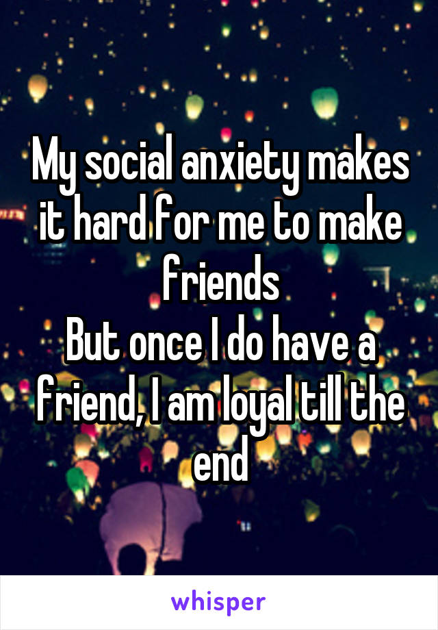 My social anxiety makes it hard for me to make friends
But once I do have a friend, I am loyal till the end