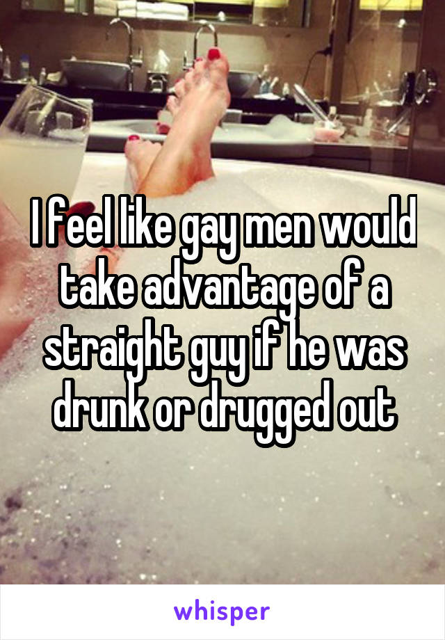 I feel like gay men would take advantage of a straight guy if he was drunk or drugged out