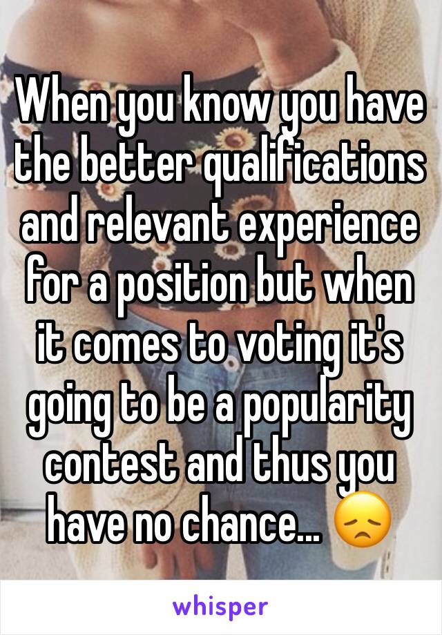When you know you have the better qualifications and relevant experience for a position but when it comes to voting it's going to be a popularity contest and thus you have no chance... 😞