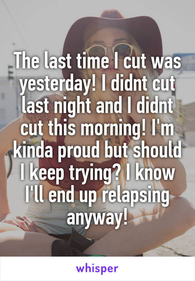 The last time I cut was yesterday! I didnt cut last night and I didnt cut this morning! I'm kinda proud but should I keep trying? I know I'll end up relapsing anyway!