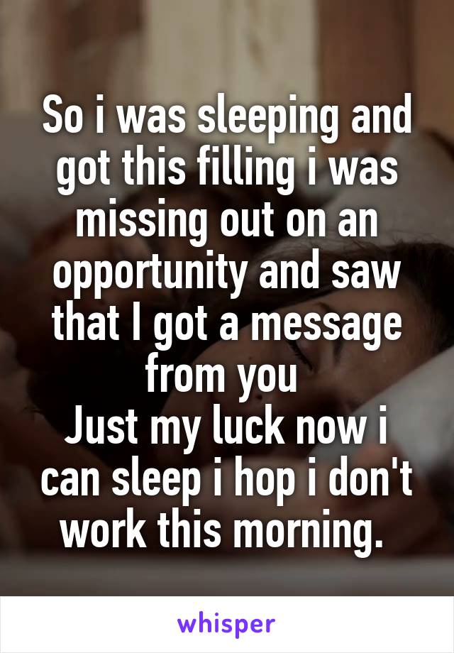 So i was sleeping and got this filling i was missing out on an opportunity and saw that I got a message from you 
Just my luck now i can sleep i hop i don't work this morning. 