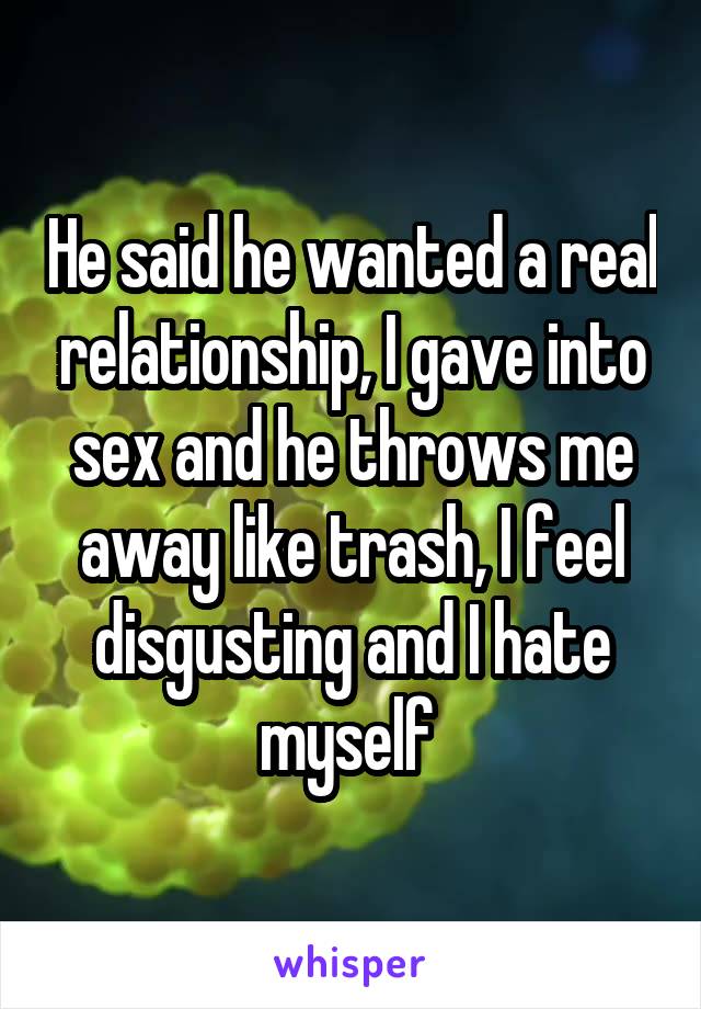He said he wanted a real relationship, I gave into sex and he throws me away like trash, I feel disgusting and I hate myself 