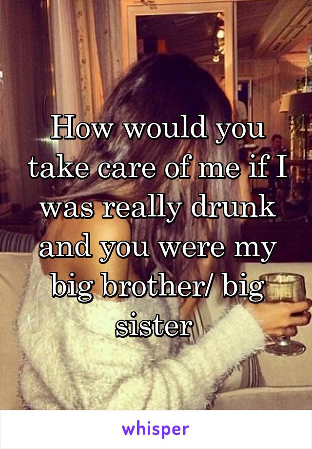 How would you take care of me if I was really drunk and you were my big brother/ big sister 