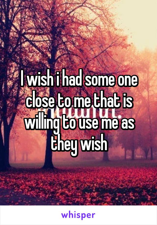 I wish i had some one close to me that is willing to use me as they wish