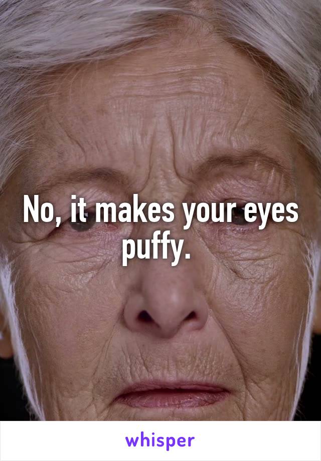 No, it makes your eyes puffy. 