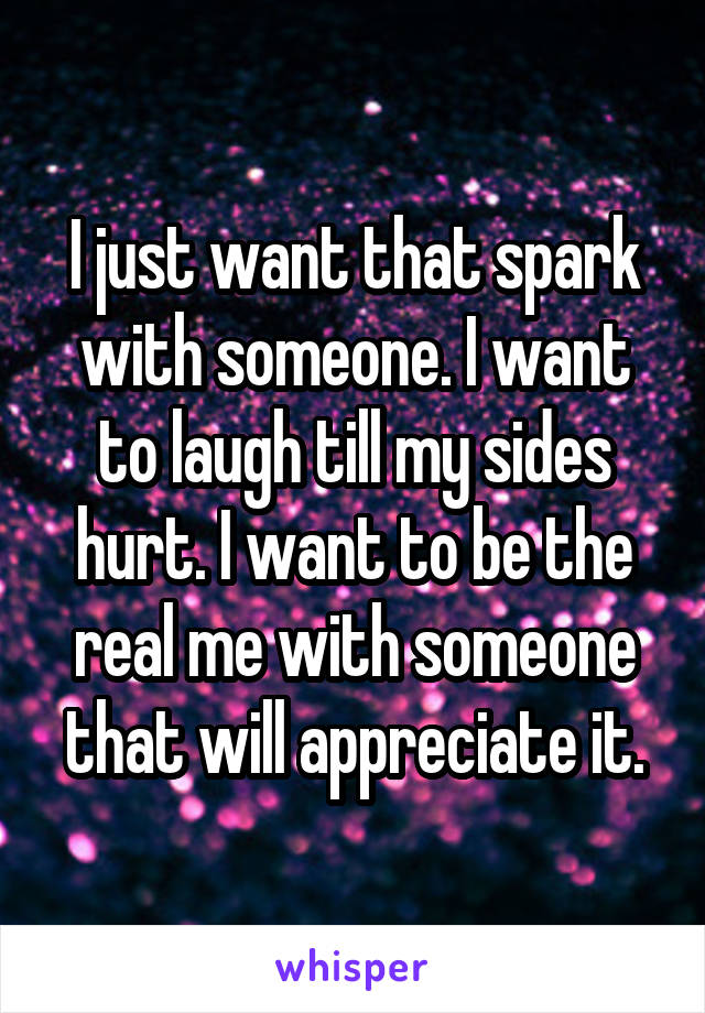 I just want that spark with someone. I want to laugh till my sides hurt. I want to be the real me with someone that will appreciate it.