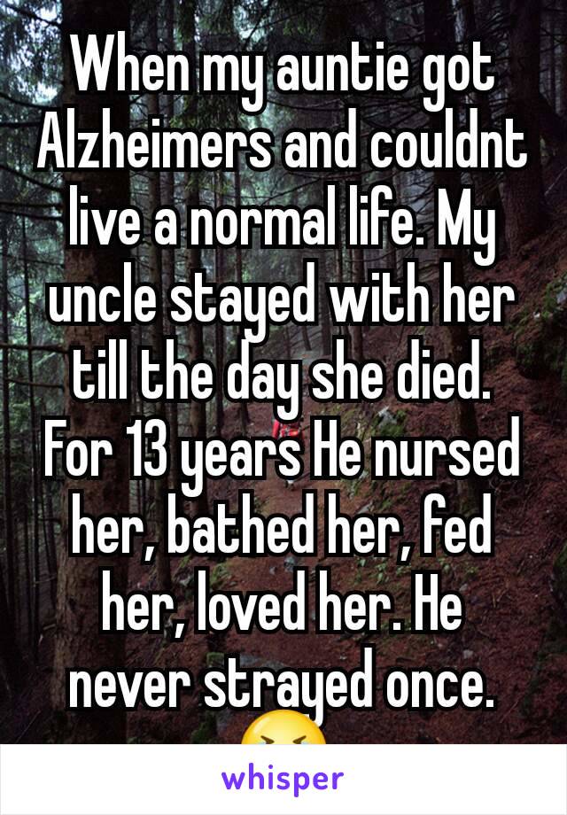 When my auntie got Alzheimers and couldnt live a normal life. My uncle stayed with her till the day she died. For 13 years He nursed her, bathed her, fed her, loved her. He never strayed once. 😭
