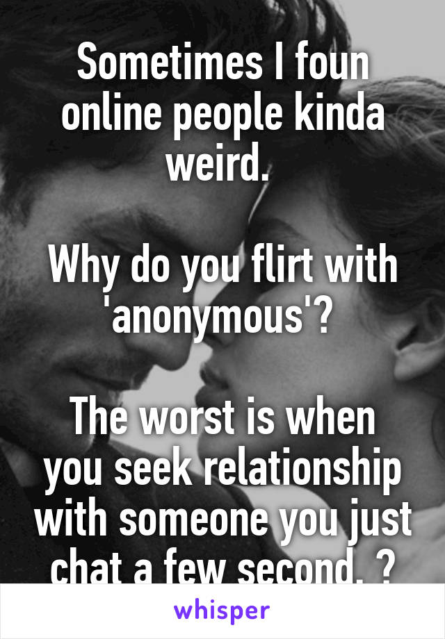 Sometimes I foun online people kinda weird. 

Why do you flirt with 'anonymous'? 

The worst is when you seek relationship with someone you just chat a few second. 😑