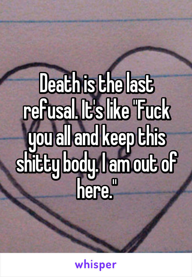 Death is the last refusal. It's like "Fuck you all and keep this shitty body. I am out of here."