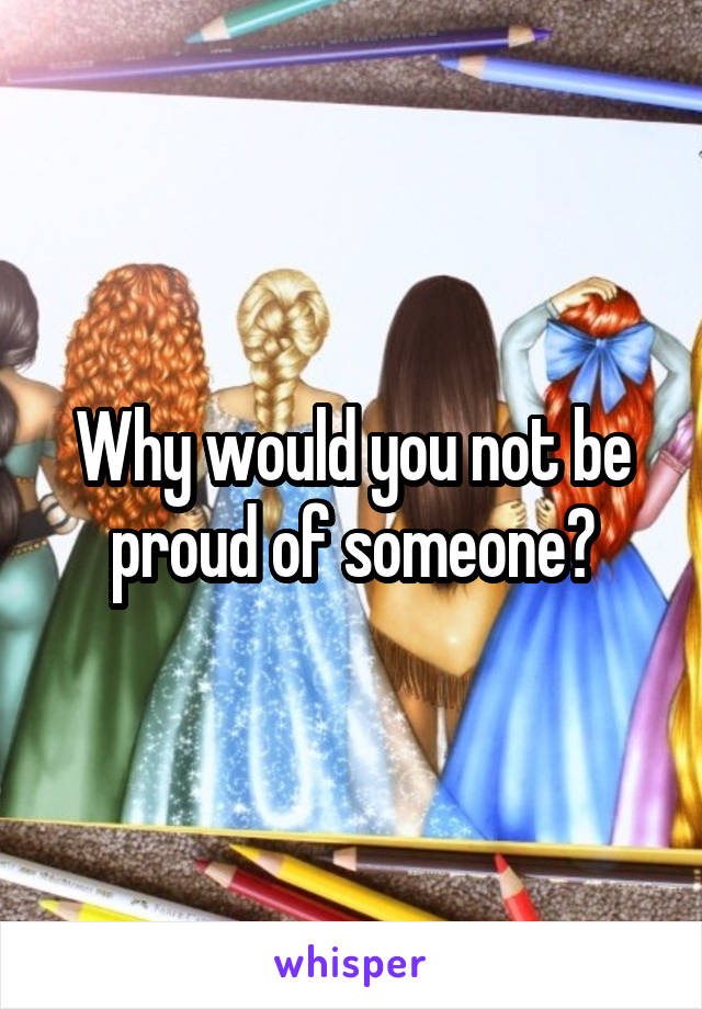 Why would you not be proud of someone?
