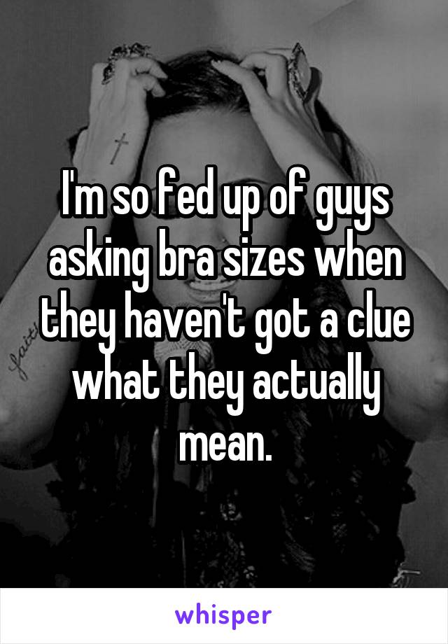 I'm so fed up of guys asking bra sizes when they haven't got a clue what they actually mean.