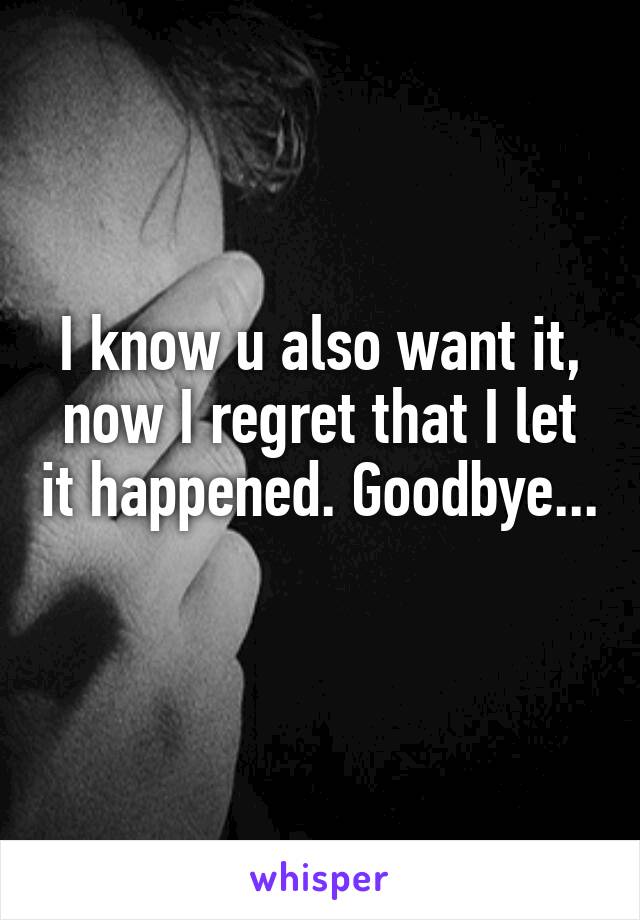 I know u also want it, now I regret that I let it happened. Goodbye... 