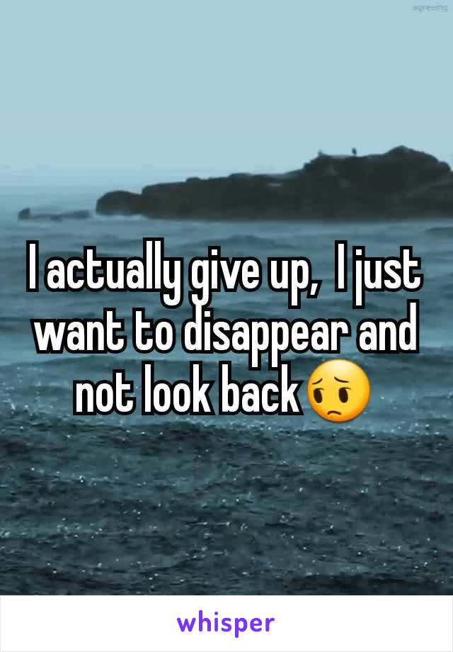 I actually give up,  I just want to disappear and not look back😔
