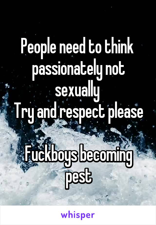 People need to think  passionately not sexually 
Try and respect please 
Fuckboys becoming pest