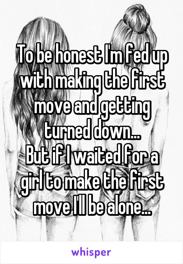 To be honest I'm fed up with making the first move and getting turned down...
But if I waited for a girl to make the first move I'll be alone...