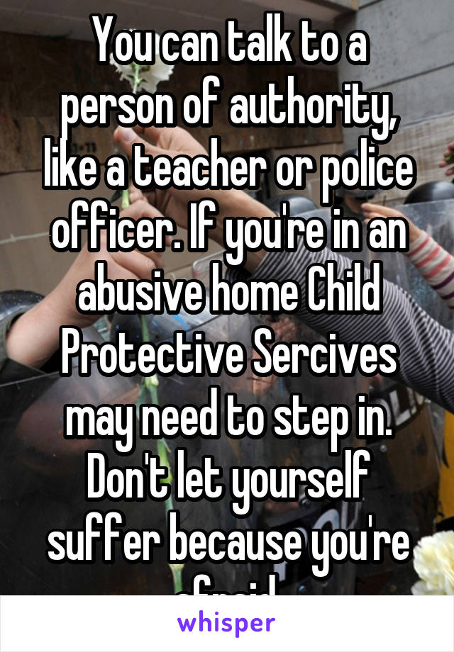 You can talk to a person of authority, like a teacher or police officer. If you're in an abusive home Child Protective Sercives may need to step in. Don't let yourself suffer because you're afraid.