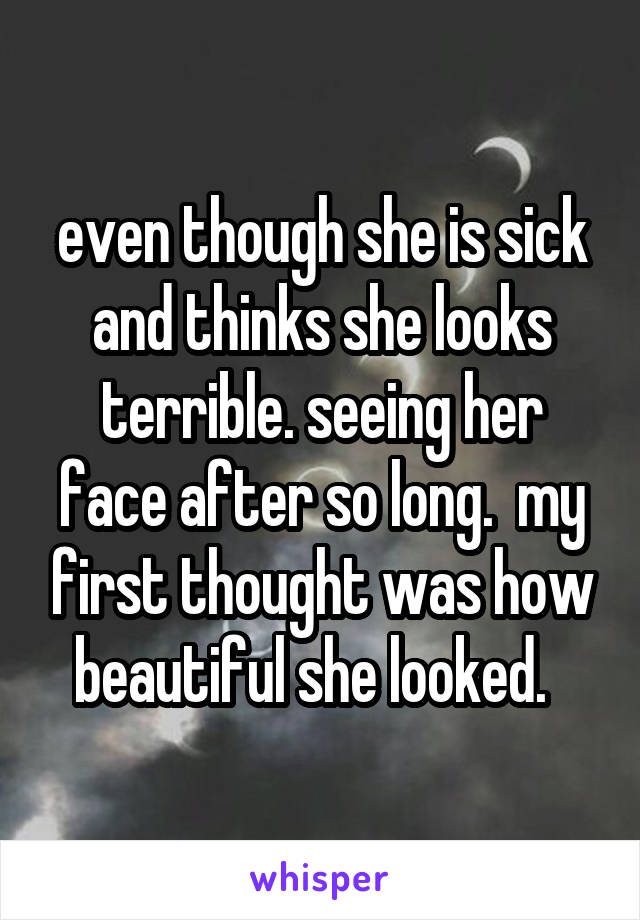 even though she is sick and thinks she looks terrible. seeing her face after so long.  my first thought was how beautiful she looked.  