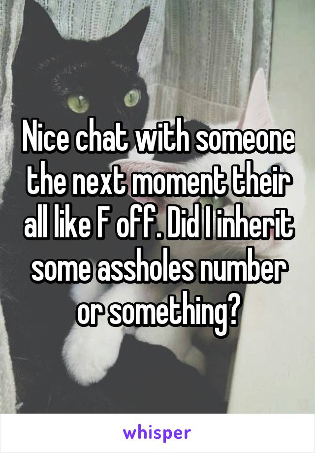 Nice chat with someone the next moment their all like F off. Did I inherit some assholes number or something?