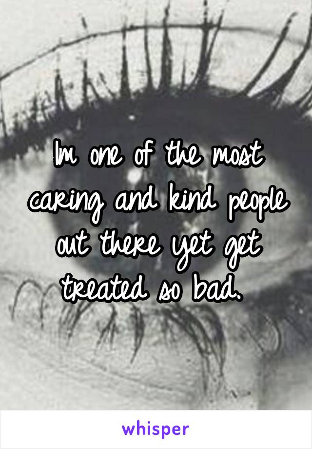 Im one of the most caring and kind people out there yet get treated so bad. 