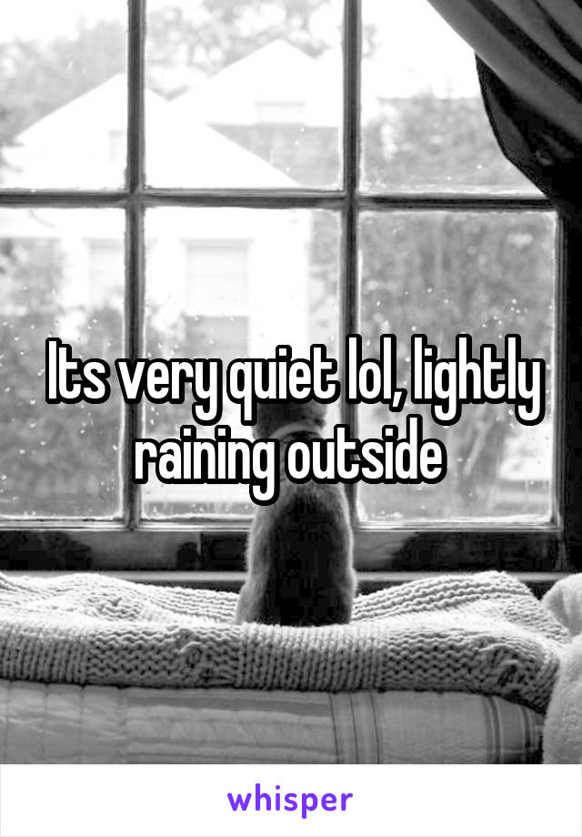 Its very quiet lol, lightly raining outside 