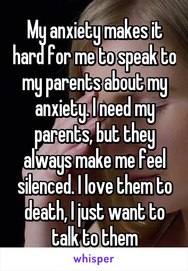 My anxiety makes it hard for me to speak to my parents about my anxiety. I need my parents, but they always make me feel silenced. I love them to death, I just want to talk to them