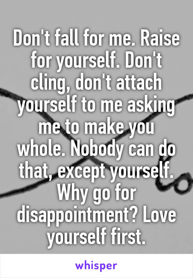 Don't fall for me. Raise for yourself. Don't cling, don't attach yourself to me asking me to make you whole. Nobody can do that, except yourself. Why go for disappointment? Love yourself first.
