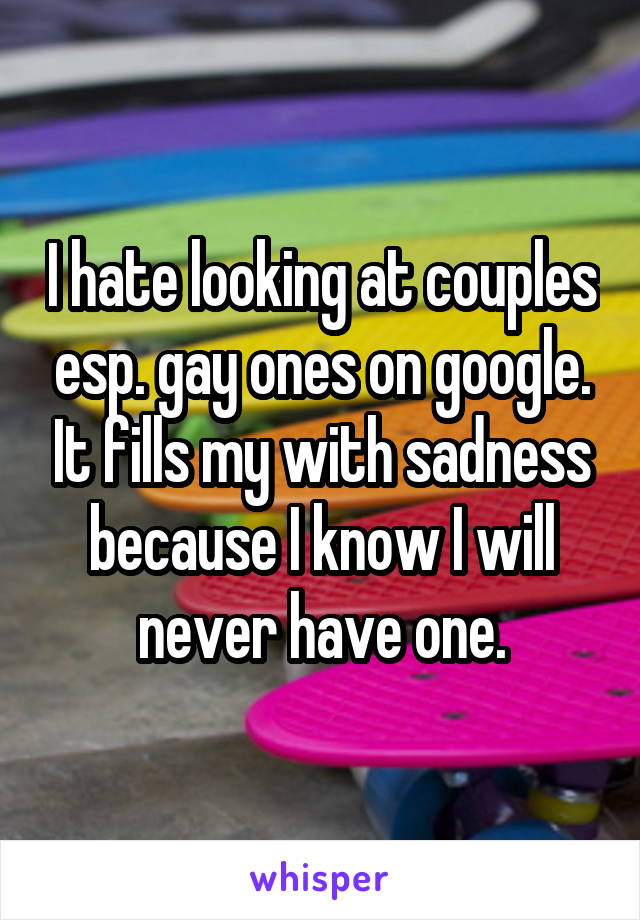 I hate looking at couples esp. gay ones on google. It fills my with sadness because I know I will never have one.